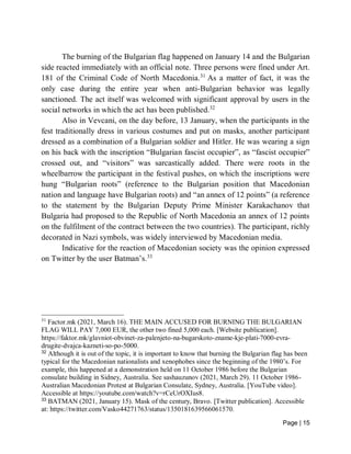 Page | 15
The burning of the Bulgarian flag happened on January 14 and the Bulgarian
side reacted immediately with an official note. Three persons were fined under Art.
181 of the Criminal Code of North Macedonia.31
As a matter of fact, it was the
only case during the entire year when anti-Bulgarian behavior was legally
sanctioned. The act itself was welcomed with significant approval by users in the
social networks in which the act has been published.32
Also in Vevcani, on the day before, 13 January, when the participants in the
fest traditionally dress in various costumes and put on masks, another participant
dressed as a combination of a Bulgarian soldier and Hitler. He was wearing a sign
on his back with the inscription “Bulgarian fascist occupier”, as “fascist occupier”
crossed out, and “visitors” was sarcastically added. There were roots in the
wheelbarrow the participant in the festival pushes, on which the inscriptions were
hung “Bulgarian roots” (reference to the Bulgarian position that Macedonian
nation and language have Bulgarian roots) and “an annex of 12 points” (a reference
to the statement by the Bulgarian Deputy Prime Minister Karakachanov that
Bulgaria had proposed to the Republic of North Macedonia an annex of 12 points
on the fulfilment of the contract between the two countries). The participant, richly
decorated in Nazi symbols, was widely interviewed by Macedonian media.
Indicative for the reaction of Macedonian society was the opinion expressed
on Twitter by the user Batman’s.33
31
Factor.mk (2021, March 16). THE MAIN ACCUSED FOR BURNING THE BULGARIAN
FLAG WILL PAY 7,000 EUR, the other two fined 5,000 each. [Website publication].
https://faktor.mk/glavniot-obvinet-za-palenjeto-na-bugarskoto-zname-kje-plati-7000-evra-
drugite-dvajca-kazneti-so-po-5000.
32
Although it is out of the topic, it is important to know that burning the Bulgarian flag has been
typical for the Macedonian nationalists and xenophobes since the beginning of the 1980’s. For
example, this happened at a demonstration held on 11 October 1986 before the Bulgarian
consulate building in Sidney, Australia. See sashauzunov (2021, March 29). 11 October 1986-
Australian Macedonian Protest at Bulgarian Consulate, Sydney, Australia. [YouTube video].
Accessible at https://youtube.com/watch?v=rCeUrOXIus8.
33
BATMAN (2021, January 15). Mask of the century, Bravo. [Twitter publication]. Accessible
at: https://twitter.com/Vasko44271763/status/1350181639566061570.
 