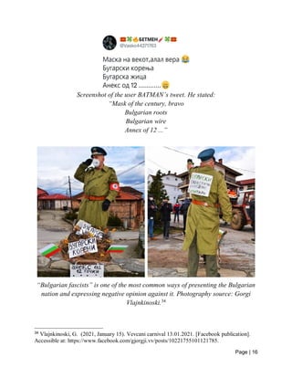 Page | 16
Screenshot of the user BATMAN’s tweet. He stated:
“Mask of the century, bravo
Bulgarian roots
Bulgarian wire
Annex of 12 ...”
“Bulgarian fascists” is one of the most common ways of presenting the Bulgarian
nation and expressing negative opinion against it. Photography source: Gorgi
Vlajnkinoski.34
34
Vlajnkinoski, G. (2021, January 15). Vevcani carnival 13.01.2021. [Facebook publication].
Accessible at: https://www.facebook.com/gjorgji.vv/posts/10221755101121785.
 