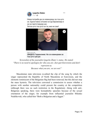 Page | 19
Screenshot of the journalist Ljupcho Zlatev’s status. He stated:
“There is no need to apologize for who you are. Just quit Eurovision and don't
represent us.
Because what you are, we are not!”
Macedonian state television re-edited the clip of the song by which the
singer represented the Republic of North Macedonia at Eurovision, and the
elements reminiscent of the Bulgarian flag had been removed, but this did not stop
the mass hysteria. The television convened a commission to assess whether a
person with another nationality could present the country at the competition
(although there was no such restriction in the Regulation). Along with anti-
Bulgarian speaking, there were homophobic speeches because of the sexual
orientation of the singer, for example from influential journalist Milenko
Nedelkovski, who called him “Both a Bulgarian and a faggot.”
 