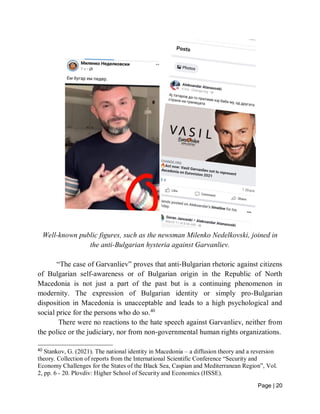 Page | 20
Well-known public figures, such as the newsman Milenko Nedelkovski, joined in
the anti-Bulgarian hysteria against Garvanliev.
“The case of Garvanliev” proves that anti-Bulgarian rhetoric against citizens
of Bulgarian self-awareness or of Bulgarian origin in the Republic of North
Macedonia is not just a part of the past but is a continuing phenomenon in
modernity. The expression of Bulgarian identity or simply pro-Bulgarian
disposition in Macedonia is unacceptable and leads to a high psychological and
social price for the persons who do so.40
There were no reactions to the hate speech against Garvanliev, neither from
the police or the judiciary, nor from non-governmental human rights organizations.
40
Stankov, G. (2021). The national identity in Macedonia – a diffusion theory and a reversion
theory. Collection of reports from the International Scientific Conference “Security and
Economy Challenges for the States of the Black Sea, Caspian and Mediterranean Region”, Vol.
2, pp. 6 - 20. Plovdiv: Higher School of Security and Economics (HSSE).
 
