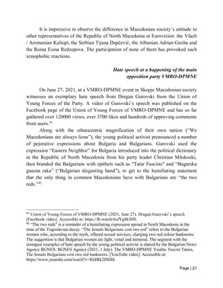 Page | 21
It is impressive to observe the difference in Macedonian society’s attitude to
other representatives of the Republic of North Macedonia at Eurovision: the Vlach
/ Aromanian Kaliopi, the Serbian Tijana Dapčević, the Albanian Adrian Gaxha and
the Roma Esma Redzepova. The participation of none of them has provoked such
xenophobic reactions.
Hate speech at a happening of the main
opposition party VMRO-DPMNE
On June 27, 2021, at a VMRO-DPMNE event in Skopje Macedonian society
witnesses an exemplary hate speech from Dragan Gurovski from the Union of
Young Forces of the Party. A video of Gurovski’s speech was published on the
Facebook page of the Union of Young Forces of VMRO-DPMNE and has so far
gathered over 120000 views, over 3700 likes and hundreds of approving comments
from users.41
Along with the ethnocentric magnification of their own nation (“We
Macedonians are always lions”), the young political activist pronounced a number
of pejorative expressions about Bulgaria and Bulgarians. Gurovski used the
expression “Eastern Neighbor” for Bulgaria introduced into the political dictionary
in the Republic of North Macedonia from his party leader Christian Mitskoski,
then branded the Bulgarians with epithets such as "Tatar Fascists" and “Bugarska
gnasna raka” (“Bulgarian disgusting hand”), to get to the humiliating statement
that the only thing in common Macedonians have with Bulgarians are “the two
reds.”42
41
Union of Young Forces of VMRO-DPMNE (2021, June 27). Dragan Gurovski’s speech.
[Facebook video]. Accessible at: https://fb.watch/6ufYg8EDfS.
42
“The two reds” is a reminder of a humiliating expression spread in North Macedonia in the
time of the Yugoslavian decay. “The female Bulgarians cost two red” refers to the Bulgarian
women who, according to the myth, offered sexual services, charging two red colour banknotes.
The suggestion is that Bulgarian women are light, venal and immoral. The segment with the
strongest examples of hate speech by the young political activist is shared by the Bulgarian News
Agency BGNES: BGNES Agency (2021, 1 July). The VMRO-DPMNE Youths: Fascist Tatars,
The female Bulgarians cost two red banknotes. [YouTube video]. Accessible at:
https://www.youtube.com/watch?v=KhIRk2IISH8.
 