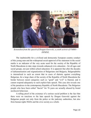 Page | 22
Screenshot from the speech of Dragan Gurovski, a youth activist of VMRO -
DPMNE.
The inadmissible for a civilized and democratic European country conduct
of this young man and the widespread social approval of his statement in the social
media is an indicator of the very acute need for the society of the Republic of
North Macedonia to take steps towards enhanced civic education - for all ages and
social groups, not just within school education. It is apparent that after the decades
of dehumanization and stigmatization of Bulgarians and Bulgaria, Bulgarophobia
is internalized to such an extent that in cases of rhetoric against everything
Bulgarian, for a large share of the society of the Republic of North Macedonia the
border between moral categories such as “good” and “evil” is blurred, and it
cannot respond adequately to such explicit hate speech. This case also reveals one
of the paradoxes in the contemporary Republic of North Macedonia: The Bulgarian
people who have been called “fascist” for 76 years are actually abused by brutal
neofascist behaviour.
A telling proof of the existence of a serious social problem is the fact that
there were no reactions to the hate speech by Dragan Gurovski against the
Bulgarian people not only from the police or the judiciary authorities, but also
from human rights NGOs and the civic society as a whole.
 