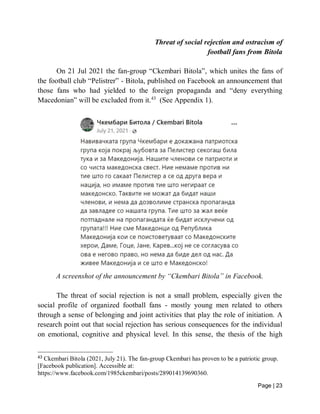 Page | 23
Threat of social rejection and ostracism of
football fans from Bitola
On 21 Jul 2021 the fan-group “Ckembari Bitola”, which unites the fans of
the football club “Pelistrer” - Bitola, published on Facebook an announcement that
those fans who had yielded to the foreign propaganda and “deny everything
Macedonian” will be excluded from it.43
(See Appendix 1).
A screenshot of the announcement by “Ckembari Bitola” in Facebook.
The threat of social rejection is not a small problem, especially given the
social profile of organized football fans - mostly young men related to others
through a sense of belonging and joint activities that play the role of initiation. A
research point out that social rejection has serious consequences for the individual
on emotional, cognitive and physical level. In this sense, the thesis of the high
43
Ckembari Bitola (2021, July 21). The fan-group Ckembari has proven to be a patriotic group.
[Facebook publication]. Accessible at:
https://www.facebook.com/1985ckembari/posts/289014139690360.
 