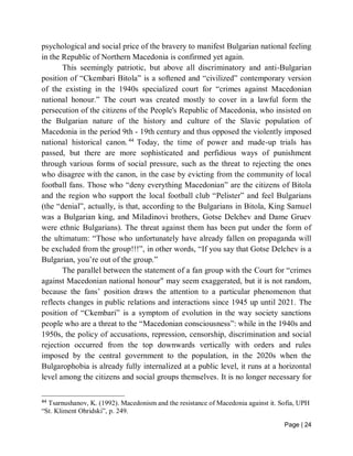 Page | 24
psychological and social price of the bravery to manifest Bulgarian national feeling
in the Republic of Northern Macedonia is confirmed yet again.
This seemingly patriotic, but above all discriminatory and anti-Bulgarian
position of “Ckembari Bitola” is a softened and “civilized” contemporary version
of the existing in the 1940s specialized court for “crimes against Macedonian
national honour.” The court was created mostly to cover in a lawful form the
persecution of the citizens of the People's Republic of Macedonia, who insisted on
the Bulgarian nature of the history and culture of the Slavic population of
Macedonia in the period 9th - 19th century and thus opposed the violently imposed
national historical canon.44
Today, the time of power and made-up trials has
passed, but there are more sophisticated and perfidious ways of punishment
through various forms of social pressure, such as the threat to rejecting the ones
who disagree with the canon, in the case by evicting from the community of local
football fans. Those who “deny everything Macedonian” are the citizens of Bitola
and the region who support the local football club “Pelister” and feel Bulgarians
(the “denial”, actually, is that, according to the Bulgarians in Bitola, King Samuel
was a Bulgarian king, and Miladinovi brothers, Gotse Delchev and Dame Gruev
were ethnic Bulgarians). The threat against them has been put under the form of
the ultimatum: “Those who unfortunately have already fallen on propaganda will
be excluded from the group!!!”, in other words, “If you say that Gotse Delchev is a
Bulgarian, you’re out of the group.”
The parallel between the statement of a fan group with the Court for “crimes
against Macedonian national honour" may seem exaggerated, but it is not random,
because the fans’ position draws the attention to a particular phenomenon that
reflects changes in public relations and interactions since 1945 up until 2021. The
position of “Ckembari” is a symptom of evolution in the way society sanctions
people who are a threat to the “Macedonian consciousness”: while in the 1940s and
1950s, the policy of accusations, repression, censorship, discrimination and social
rejection occurred from the top downwards vertically with orders and rules
imposed by the central government to the population, in the 2020s when the
Bulgarophobia is already fully internalized at a public level, it runs at a horizontal
level among the citizens and social groups themselves. It is no longer necessary for
44
Tsarnushanov, K. (1992). Macedonism and the resistance of Macedonia against it. Sofia, UPH
“St. Kliment Ohridski”, p. 249.
 