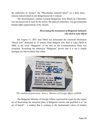 Page | 25
the authorities to "protect" the "Macedonian national honor" on a daily basis -
citizens indoctrinated in anti-Bulgarianism do it instead.
The discriminatory conduct towards Bulgarians from Bitola by Chkembari
was not perceived as such by the police, the judicial authorities, non-governmental
human rights organizations or by citizens.
Desecrating the monument of Bulgarian nationals
who died in Lake Ohrid
On August 11, 2021 near Ohrid was desecrated the memorial monument
“Rosa's tear” dedicated to 15 tourists from Bulgaria who died in Lake Ohrid in
2009, as the word “Bulgarian” of the text on the Commemorative Plate was
scratched. Scratching the ethnonym “Bulgarian” proves that it is not a simple
hooligan act, but an ethnic hate crime.
The vandalized gravestone. Source: Ministry of Foreign Affairs of RNM.
The Bulgarian Ministry of Foreign Affairs expressed its regret for this repeat
act of desecrating the memorial plate of Bulgarian tourists and qualified it as “an
act of hatred” - a conduct that is contrary to the fundamental values of modern
 