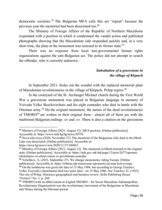 Page | 26
democratic societies.45
The Bulgarian MFA calls this act “repeat” because the
previous year the memorial had been desecrated too.46
The Ministry of Foreign Affairs of the Republic of Northern Macedonia
responded with a position in which it condemned the vandal action and published
photographs showing that the Macedonian side responded quickly and, in a very
short time, the plate at the monument was restored to its former state.47
There was no response from local non-governmental human rights
organizations against the anti-Bulgarian act. The police did not attempt to search
the offender, who is currently unknown.
Substitution of a gravestone in
the village of Klepach
In September 2021, broke out the scandal with the replaced memorial plate
of Macedonian revolutionaries in the village of Klepach, Prilep region.48
In the courtyard of the St. Archangel Michael church during the First World
War a gravestone monument was placed in Bulgarian language in memory of
Voivoda Velko Skochivircheto and his eight comrades who died in battle with the
Ottoman army.49
On the original monument, the names of the dead revolutionaries
of TMORO50
are written in their original form - almost all of them are with the
traditional Bulgarian endings -ov and -ev. There is also a citation on the gravestone
45
Ministry of Foreign Affairs (2021, August 12). MFA position. [Online publication].
Accessible at: https://www.mfa.bg/bg/news/30759.
46
Nova televiziya (2020, November 27). The memorial of the Bulgarians who died in the Ohrid
Lake was desecrated. [Online publication]. Accessible at:
https://nova.bg/news/view/2020/11/27/306867.
47
Ministry of Foreign Affairs (2021, August 12). The memorial in Ohrid returned to the original
state. [Online publication]. Accessible at: https://mfa.gov.mk/mk/page/13/post/2677/spomen-
obelezhjeto-vo-ohrid-vraten-vo-prvobitnata-sostojba.
48
Velichkov, A. (2021, September 27). We change monuments, riding Europe. [Online
publication]. Accessible at: https://tribuna.mk/menuvame-spomenici-javame-kon-evropa.
49
On the tombstone was given the date of 15 May 1904, but according to Georgi Traichev,
Velko Voyvoda’s detachment died two years later - on 15 May 1906. See Traichev, G. (1925).
The city of Prilep. Historicо-geographical and business review. Sofia Publishing House
“Fotinov” No. 1, p. 268.
50
TMORO (with an abbreviation in English SMARO – for Secret Macedono-Adrianopolitan
Revolutionary Organization) was the revolutionary movement of the Bulgarians in Macedonia
and Thrace during the Ottoman period.
 