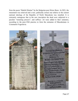 Page | 27
from the poem “Hadzhi Dimitar” by the Bulgarian poet Hristo Botev. In 2021, the
monument was removed and a new, politically correct one relative to the current
national ideology of the Republic of North Macedonia was installed. It is
extremely outrageous that in the new inscription the dead were subjected to a
peculiar “renaming process”, and suffixes -ski were added to their surnames,
according to the post-1944 practice to form the surnames of Macedonians in
Communist Yugoslavia.
 
