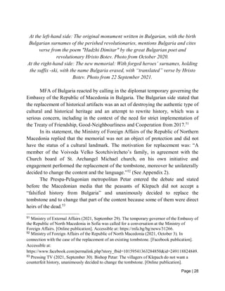 Page | 28
At the left-hand side: The original monument written in Bulgarian, with the birth
Bulgarian surnames of the perished revolutionaries, mentions Bulgaria and cites
verse from the poem "Hadzhi Dimitar" by the great Bulgarian poet and
revolutionary Hristo Botev. Photo from October 2020.
At the right-hand side: The new memorial: With forged heroes’ surnames, holding
the suffix -ski, with the name Bulgaria erased, with “translated” verse by Hristo
Botev. Photo from 22 September 2021.
MFA of Bulgaria reacted by calling in the diplomat temporary governing the
Embassy of the Republic of Macedonia in Bulgaria. The Bulgarian side stated that
the replacement of historical artifacts was an act of destroying the authentic type of
cultural and historical heritage and an attempt to rewrite history, which was a
serious concern, including in the context of the need for strict implementation of
the Treaty of Friendship, Good-Neighbourliness and Cooperation from 2017.51
In its statement, the Ministry of Foreign Affairs of the Republic of Northern
Macedonia replied that the memorial was not an object of protection and did not
have the status of a cultural landmark. The motivation for replacement was: “A
member of the Voivoda Velko Scotchivircheto’s family, in agreement with the
Church board of St. Archangel Michael church, on his own initiative and
engagement performed the replacement of the tombstone, moreover he unilaterally
decided to change the content and the language.”52
(See Appendix 2).
The Prespa-Pelagonian metropolitan Petar entered the debate and stated
before the Macedonian media that the peasants of Klepach did not accept a
“falsified history from Bulgaria” and unanimously decided to replace the
tombstone and to change that part of the content because some of them were direct
heirs of the dead.53
51
Ministry of External Affairs (2021, September 29). The temporary governor of the Embassy of
the Republic of North Macedonia in Sofia was called for a conversation at the Ministry of
Foreign Affairs. [Online publication]. Accessible at: https://mfa.bg/bg/news/31266.
52
Ministry of Foreign Affairs of the Republic of North Macedonia (2021, October 3). In
connection with the case of the replacement of an existing tombstone. [Facebook publication].
Accessible at:
https://www.facebook.com/permalink.php?story_fbid=10159541363284850&id=249118824849.
53
Pressing TV (2021, September 30). Bishop Petar: The villagers of Klepach do not want a
counterfeit history, unanimously decided to change the tombstone. [Online publication].
 