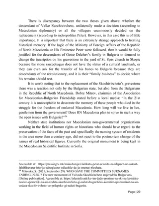 Page | 29
There is discrepancy between the two theses given above: whether the
descendant of Velko Skochivircheto, unilaterally made a decision (according to
Macedonian diplomacy) or all the villagers unanimously decided on the
replacement (according to metropolitan Peter). However, in this case this is of little
importance. It is important that there is an extremely strange approach to treating
historical memory. If the logic of the Ministry of Foreign Affairs of the Republic
of North Macedonia or His Eminence Peter were followed, then it would be fully
justified for the descendants of Gotse Delchev’s family in Bulgaria to demand to
change the inscription on his gravestone in the yard of St. Spas church in Skopie
because the stone sarcophagus does not have the status of a cultural landmark, or
they can even ask for the transfer of his bones to Bulgaria because they are
descendants of the revolutionary, and it is their “family business” to decide where
his remains should rest.
It is worth noting that to the replacement of the Skochivircheto’s gravestone
there was a reaction not only by the Bulgarian state, but also from the Bulgarians
in the Republic of North Macedonia. Dobre Mitrev, chairman of the Association
for Macedonian-Bulgarian Friendship stated before a local media: “In the 21st
century it is unacceptable to desecrate the memory of these people who died in the
struggle for the freedom of enslaved Macedonia. How long will we live in lies,
gentlemen from the government? Does RN Macedonia plan to solve in such a way
the open issues with Bulgaria?”54
Neither state institutions nor Macedonian non-governmental organizations
working in the field of human rights or historians who should have regard to the
preservation of the facts of the past and specifically the naming system of residents
in the area more than a century ago, did not react to the postmortem change of the
names of real historical figures. Currently the original monument is being kept in
the Macedonian Scientific Institute in Sofia.
Accessible at: https://pressingtv.mk/makedonija/vladikata-petar-selanite-na-klepach-ne-sakaat-
falsifikuvana-istorija-ednoglasno-odluchile-da-ja-smenat-plochata.
54
Mitreska, S. (2021, September 29). WHO GAVE THE COMMITTEES SURNAMES
ENDING IN SKI? The new monument of Voivoda Skochivircheto angered the Bulgarians.
[Online publication]. Accessible at: https://plusinfo.mk/ko-im-dade-prezime-na-ski-na-komitite-
noviot-spomenik-na-vo-vodata-skochivircheto-gi-naluti-bugariteko-komitite-spomenikot-na-vo-
vodata-skochivircheto-vo-prilepsko-gi-naluti-bugarite.
 
