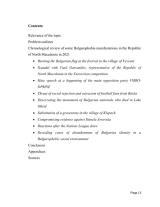 Page | 3
Contents:
Relevance of the topic
Problem outlines
Chronological review of some Bulgarophobia manifestations in the Republic
of North Macedonia in 2021
 Burning the Bulgarian flag at the festival in the village of Vevcani
 Scandal with Vasil Garvanliev, representative of the Republic of
North Macedonia in the Eurovision competition
 Hate speech at a happening of the main opposition party VMRO-
DPMNE
 Threat of social rejection and ostracism of football fans from Bitola
 Desecrating the monument of Bulgarian nationals who died in Lake
Ohrid
 Substitution of a gravestone in the village of Klepach
 Compromising evidence against Danela Arsovska
 Reactions after the Nations League draw
 Revealing cases of abandonment of Bulgarian identity in a
Bulgarophobic social environment
Conclusion
Appendices
Sources
 