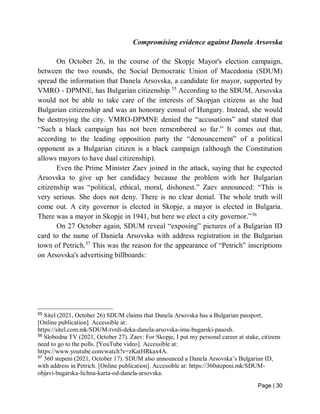Page | 30
Compromising evidence against Danela Arsovska
On October 26, in the course of the Skopje Mayor's election campaign,
between the two rounds, the Social Democratic Union of Macedonia (SDUM)
spread the information that Danela Arsovska, a candidate for mayor, supported by
VMRO - DPMNE, has Bulgarian citizenship.55
According to the SDUM, Arsovska
would not be able to take care of the interests of Skopjan citizens as she had
Bulgarian citizenship and was an honorary consul of Hungary. Instead, she would
be destroying the city. VMRO-DPMNE denied the “accusations” and stated that
“Such a black campaign has not been remembered so far.” It comes out that,
according to the leading opposition party the “denouncement” of a political
opponent as a Bulgarian citizen is a black campaign (although the Constitution
allows mayors to have dual citizenship).
Even the Prime Minister Zaev joined in the attack, saying that he expected
Arsovska to give up her candidacy because the problem with her Bulgarian
citizenship was “political, ethical, moral, dishonest.” Zaev announced: “This is
very serious. She does not deny. There is no clear denial. The whole truth will
come out. A city governor is elected in Skopje, a mayor is elected in Bulgaria.
There was a mayor in Skopje in 1941, but here we elect a city governor.”56
On 27 October again, SDUM reveal “exposing” pictures of a Bulgarian ID
card to the name of Daniela Arsovska with address registration in the Bulgarian
town of Petrich.57
This was the reason for the appearance of “Petrich” inscriptions
on Arsovska's advertising billboards:
55
Sitel (2021, October 26) SDUM claims that Danela Arsovska has a Bulgarian passport.
[Online publication]. Accessible at:
https://sitel.com.mk/SDUM-tvrdi-deka-danela-arsovska-ima-bugarski-pasosh.
56
Slobodna TV (2021, October 27). Zaev: For Skopje, I put my personal career at stake, citizens
need to go to the polls. [YouTube video]. Accessible at:
https://www.youtube.com/watch?v=zKatHRkax4A.
57
360 stepeni (2021, October 17). SDUM also announced a Danela Arsovska’s Bulgarian ID,
with address in Petrich. [Online publication]. Accessible at: https://360stepeni.mk/SDUM-
objavi-bugarska-lichna-karta-od-danela-arsovska.
 