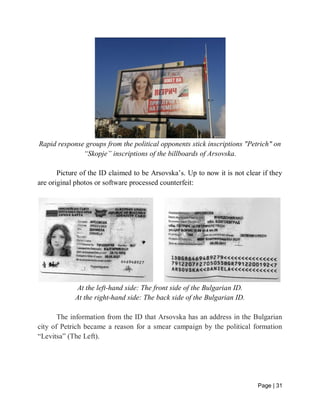 Page | 31
Rapid response groups from the political opponents stick inscriptions "Petrich" on
“Skopje” inscriptions of the billboards of Arsovska.
Picture of the ID claimed to be Arsovska’s. Up to now it is not clear if they
are original photos or software processed counterfeit:
At the left-hand side: The front side of the Bulgarian ID.
At the right-hand side: The back side of the Bulgarian ID.
The information from the ID that Arsovska has an address in the Bulgarian
city of Petrich became a reason for a smear campaign by the political formation
“Levitsa” (The Left).
 