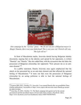 Page | 32
Anti-campaign by the “Levitsa” party: “We do not vote for a Bulgarian mayor in
Skopje! Danela, this is not your fatherland! This is not your city! Petrich will vote,
The Left will no!”
In front of Macedonian media, Arsovska denied having Bulgarian identity
documents, arguing that on the identity card spread by her opponents, is written
"Daniela", not "Danela.” She also added that, with the accusation that she hides the
possession of Bulgarian citizenship, her opponents "Now present me as an anti-
state element.”58
In a public statement, Danela Arsovska once again emphasized that the
attack on her presented her as an anti-state element and that affected the national
feeling of Macedonians. 59
It turns out that even the possession of Bulgarian
citizenship by an acting politician is able to hurt the national feelings of
Macedonians.
58
Express.MK (2021, October 27). Arsovska: I was named Danela after my grandfather Dane.
[Online publication]. Accessible at: https://www.expres.mk/arsovska-imeto-danela-go-nosam-
po-dedo-mi-dane.
59
Arsovska, D. (2021, October 17). The black campaign led against me by the current
government and the incumbent mayor will not make them winners. [Facebook video].
https://www.facebook.com/ArsovskaDanela/videos/1064778430939838.
 