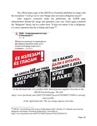 Page | 33
The official party page of the SDUM on Facebook published an image with
the inscription “I will go out to vote! Skopje does not need a Bulgarian mayor!”
After negative comments under the publication, the UDSM page
administrators deleted the image and uploaded a new one, which again contained
the "Bulgarian" theme, but in a softer form: "It does not matter if she is Bulgarian,
it is more important that she is hiding and lying!”60
At the left-hand side: A screnshot of the deleted picture against Arsovska on the
SDUM Facebook page. The link
https://www.facebook.com/148427235188637/posts/4756298027734845 is already
unaccessible.
At the right-hand side: The new image against Arsovska.
60
SDUM - Social Democratic Union of Macedonia (2021, October 27). Daniela Arsovska has
Bulgarian citizenship. [Facebook publication]. Accessible at:
https://www.facebook.com/148427235188637/posts/4756212024410112.
 