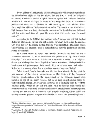Page | 34
Every citizen of the Republic of North Macedonia with other citizenship has
the constitutional right to run for mayor, but the SDUM used the Bulgarian
citizenship of Danela Arsovska for political attack against her. The case of Danela
Arsovska is another example of abuse of the Bulgarian topic in Macedonian
political and public life. References to 1941, made by the Prime Minister Zoran
Zaev, exploited citizens’ Bulgarophobic attitudes. The stakes in this scandal were
high because Zaev was busy binding the outcome of the local elections in Skopje
with his withdrawal from the post. He stated that if Arsovska won, he would
resign.61
According to the SDUM, the problem with Arsovska was not that she had
Bulgarian citizenship, but that she lied about it. However, then comes the question
why from the very beginning the fact that she was (probably) a Bulgarian citizen
was presented as a problem? This is not and should not be a problem in a normal
public environment.
In a video address to voters, Mrs. Danela Arsovska said that “no one in
Macedonia deserves to be so humiliated and pointed-out” by such a smear
campaign.62
It is clear from her words that if someone is said to be a Bulgarian
citizen or even Bulgarian, in the Republic of North Macedonia, this is perceived as
humiliation and pointing-out. Who would like to be mentioned and called a
Bulgarian in a country where this is perceived as something humiliating?
What helped Danela Arsovska win the elections, despite the fact that she
was accused of the biggest transgression in Macedonia - to be Bulgarian?
Citizens’ dissatisfaction with the management of the previous mayor most
probably is one of the major reasons, but in no case should another factor be
underestimated: Danela Arsovska was supported as a candidate from the VMRO-
DPMNE party, which in the last ten years with its policies significantly had
contributed to the even more radical dissociation of Macedonians from Bulgarians.
The very fact that she was a candidate from this political party, for the voters was
redemption for a possible Bulgarian citizenship. A causal link probably appears in
61
Indeed, Danela Arsovska won at the second round of mayoral elections and Zoran Zaev
resigned from the position of Chairman of the Council of Ministers of the Republic of North
Macedonia.
62
Arsovska, D. (2021, 28 October). Address to Skopjeans. [Facebook video]. Accessible at:
https://fb.watch/8WBtbD8JlX.
 