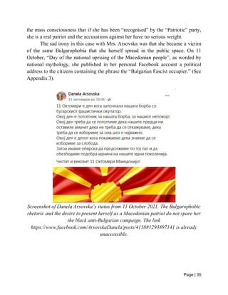 Page | 35
the mass consciousness that if she has been “recognised” by the “Patriotic” party,
she is a real patriot and the accusations against her have no serious weight.
The sad irony in this case with Mrs. Arsovska was that she became a victim
of the same Bulgarophobia that she herself spread in the public space. On 11
October, “Day of the national uprising of the Macedonian people”, as worded by
national mythology, she published in her personal Facebook account a political
address to the citizens containing the phrase the “Bulgarian Fascist occupier.” (See
Appendix 3).
Screenshot of Danela Arsovska’s status from 11 October 2021. The Bulgarophobic
rhetoric and the desire to present herself as a Macedonian patriot do not spare her
the black anti-Bulgarian campaign. The link
https://www.facebook.com/ArsovskaDanela/posts/411881293897141 is already
unaccessible.
 