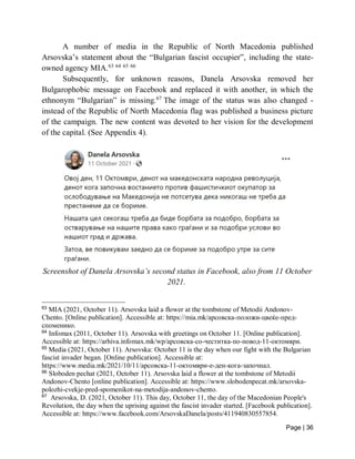 Page | 36
A number of media in the Republic of North Macedonia published
Arsovska’s statement about the “Bulgarian fascist occupier”, including the state-
owned agency MIA.63 64 65 66
Subsequently, for unknown reasons, Danela Arsovska removed her
Bulgarophobic message on Facebook and replaced it with another, in which the
ethnonym “Bulgarian” is missing.67
The image of the status was also changed -
instead of the Republic of North Macedonia flag was published a business picture
of the campaign. The new content was devoted to her vision for the development
of the capital. (See Appendix 4).
Screenshot of Danela Arsovska’s second status in Facebook, also from 11 October
2021.
63
MIA (2021, October 11). Arsovska laid a flower at the tombstone of Metodii Andonov-
Chento. [Online publication]. Accessible at: https://mia.mk/арсовска-положи-цвеќе-пред-
споменико.
64
Infomax (2011, October 11). Arsovska with greetings on October 11. [Online publication].
Accessible at: https://arhiva.infomax.mk/wp/арсовска-со-честитка-по-пoвoд-11-октомври.
65
Media (2021, October 11). Arsovska: October 11 is the day when our fight with the Bulgarian
fascist invader began. [Online publication]. Accessible at:
https://www.media.mk/2021/10/11/арсовска-11-oктомври-е-ден-кога-започнал.
66
Sloboden pechat (2021, October 11). Arsovska laid a flower at the tombstone of Metodii
Andonov-Chento [online publication]. Accessible at: https://www.slobodenpecat.mk/arsovska-
polozhi-cvekje-pred-spomenikot-na-metodija-andonov-chento.
67
Arsovska, D. (2021, October 11). This day, October 11, the day of the Macedonian People's
Revolution, the day when the uprising against the fascist invader started. [Facebook publication].
Accessible at: https://www.facebook.com/ArsovskaDanela/posts/411940830557854.
 