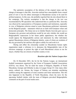 Page | 37
The optimistic assumption of the deletion of the original status and the
change of messages is that Mrs. Arsovska realized how unacceptable from a moral
point of view it was for ethnic stereotypes in Macedonian society to be used for
political purposes. In this case, she probably regretted that she also abused them in
her campaign. The realistic assumption is that the change in the text was
recommended by PR specialists who understood that as a politician Mrs. Arsovska
was observed by representatives of European countries and institutions, especially
in view of Bulgarian criticism aimed at some Macedonian politicians' statements
on the Bulgarian people – statements which are at clash with European values and
democratic principles. The litmus test as to whether Danela Arsovska grew up as a
European city governor and politician would be not only whether she would use
Bulgarophobic expressions in her future public appearances, but whether she
would oppose the Bulgarophobic actions and statements by other individuals
against Macedonian citizens of Bulgarian identity, some of whom are residents of
the city governed by her and have the right to calmly live and work in it.
During and afther the citizenship scandal no Macedonian human rights
organization made a reference to it, denounce the Bulgarophobic tone of the
elections campaign, or protect the right of each Macedonian citizen to run for
mayor, whether they are citizens of another country or not.
Reactions after the Nations League draw
On 16 December 2021, the lot for the Nations League, an international
football tournament organized by the Union of European Football Associations
(UEFA), was drawn. The lot ruled the teams of Bulgaria, Republic of North
Macedonia, Georgia and Gibraltar to play in League Group C4. Like many other
sports, cultural, etc. forums, the League of Nations can stimulate smoldering
conflicts among the supporters of some countries and foster nationalism. This this
also happened in the Republic of North Macedonia, where the news for the
upcoming football clashes with the team of Bulgaria provoked Bulgarophobic
comments on the part of social media users.
 