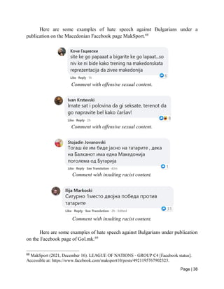 Page | 38
Here are some examples of hate speech against Bulgarians under a
publication on the Macedonian Facebook page MakSport.68
Comment with offensive sexual content.
Comment with offensive sexual content.
Comment with insulting racist content.
Comment with insulting racist content.
Here are some examples of hate speech against Bulgarians under publication
on the Facebook page of Gol.mk.69
68
MakSport (2021, December 16). LEAGUE OF NATIONS - GROUP C4 [Facebook status].
Accessible at: https://www.facebook.com/maksport10/posts/4921195767902323.
 