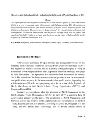 Page | 4
Report on anti-Bulgarian attitudes and actions in the Republic of North Macedonia in 2021
Abstract
The report presents anti-Bulgarian attitudes and actions in the Republic of North Macedonia
RNM) as a very pronounced social phenomenon, called Bulgarophobia. This phenomenon is
being expressed in hate speech and actions motivated by hatred toward Bulgarian people and
Bulgaria in the country. The report surveys Bulgarophobia’s key characteristics in the context of
contemporary Macedonian ethnocentrism and the process through which they are formed and
manifested in RNM. Finally, it presents and discusses specific cases of Bulgarophobia in the
Republic of North Macedonia from 2021.
Key words: Bulgarians, ethnocentrism, hate speech, human rights violations, North Macedonia
Relevance of the topic
After decades dominated by open mistrust and estragement because of the
inherited from communist totalitarian ideology Iron Curtain between them, in 2017
the Republic of North Macedonia and the Republic of Bulgaria signed a Treaty of
Friendship, Good-Neighbourliness and Cooperation aimed at opening a new page
in their relationship. The Agreement was ratified by both Parliaments in January
2018. The objective of the Treaty was to create and promote a new socio-economic
and political environment in the two countries that would lead to improving the
relationships on all levels, as a preparatory step for the entry of the Republic of
North Macedonia in both North Atlantic Treaty Organization (NATO) and
European Union (EU).
Contrary to expectations, after the accession of North Macedonia in the
North Atlantic Treaty Organization (NATO) in early 2019, a complete lack of
desire and/or capacity on the part of the government of North Macedonia, and
therefore lack of any progress in the implementation of the articles in the ratified
Treaty, became apparent. For example, according to Article 11, Paragraph 6 of the
Treaty, the two parties must “discourage acts of private entities aimed in
 