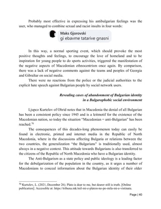 Page | 40
Probably most effective in expressing his antibulgarian feelings was the
user, who managed to combine sexual and racist insults in four words:
In this way, a normal sporting event, which should provoke the most
positive thoughts and feelings, to encourage the love of homeland and to be
inspiration for young people to do sports activities, triggered the manifestation of
the negative aspects of Macedonian ethnocentrism once again. By comparison,
there was a lack of negative comments against the teams and peoples of Georgia
and Gibraltar on social media.
There were no reactions from the police or the judicial authorities to the
explicit hate speech against Bulgarian people by social network users.
Revealing cases of abandonment of Bulgarian identity
in a Bulgarophobic social environment
Ljupco Kurtelov of Ohrid notes that in Macedonia the denial of all Bulgarian
has been a consistent policy since 1945 and is a leitmotif for the existence of the
Macedonian nation, so today the situation “Macedonian = anti-Bulgarian” has been
reached.70
The consequences of this decades-long phenomenon today can easily be
found in electronic, printed and internet media in the Republic of North
Macedonia, where in the discussions affecting Bulgaria or relations between the
two countries, the generalization “the Bulgarians" is traditionally used, almost
always in a negative context. This attitude towards Bulgarians is also transferred to
the citizens of the Republic of North Macedonia who have a Bulgarian identity.
The Anti-Bulgarism as a state policy and public ideology is a leading factor
for the debulgarization of the population in the country, as it urges a number of
Macedonians to conceal information about the Bulgarian identity of their older
70
Kurtelov, L. (2021, December 26). Plato is dear to me, but dearer still is truth. [Online
publication]. Accessible at: https://tribuna.mk/mil-mi-e-platon-no-po-mila-mi-e-vistinata.
 