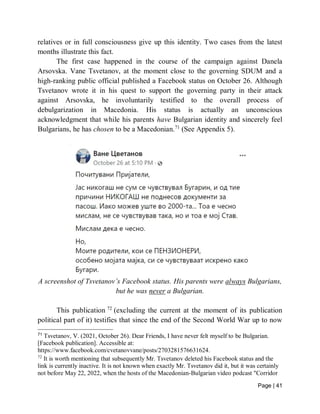 Page | 41
relatives or in full consciousness give up this identity. Two cases from the latest
months illustrate this fact.
The first case happened in the course of the campaign against Danela
Arsovska. Vane Tsvetanov, at the moment close to the governing SDUM and a
high-ranking public official published a Facebook status on October 26. Although
Tsvetanov wrote it in his quest to support the governing party in their attack
against Arsovska, he involuntarily testified to the overall process of
debulgarization in Macedonia. His status is actually an unconscious
acknowledgment that while his parents have Bulgarian identity and sincerely feel
Bulgarians, he has chosen to be a Macedonian.71
(See Appendix 5).
A screenshot of Tsvetanov’s Facebook status. His parents were always Bulgarians,
but he was never a Bulgarian.
This publication 72
(excluding the current at the moment of its publication
political part of it) testifies that since the end of the Second World War up to now
71
Tsvetanov, V. (2021, October 26). Dear Friends, I have never felt myself to be Bulgarian.
[Facebook publication]. Accessible at:
https://www.facebook.com/cvetanovvane/posts/2703281576631624.
72
It is worth mentioning that subsequently Mr. Tsvetanov deleted his Facebook status and the
link is currently inactive. It is not known when exactly Mr. Tsvetanov did it, but it was certainly
not before May 22, 2022, when the hosts of the Macedonian-Bulgarian video podcast "Corridor
 