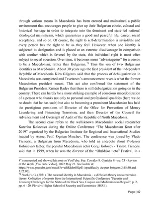 Page | 42
through various means in Macedonia has been created and maintained a public
environment that encourages people to give up their Bulgarian ethnic, cultural and
historical heritage in order to integrate into the dominant and state-led national
ideological mainstream, which guarantees a good and peaceful life, career, social
acceptance, and so on. Of course, the right to self-determination is inviolable and
every person has the right to be as they feel. However, when one identity is
subjected to denigration and is placed at an extreme disadvantage in comparison
with another which is favored by the state, this individual right is most often
subject to social coercion. Over time, it becomes more “advantageous” for a person
to be a Macedonian, rather than Bulgarian.73
Thus the son of two Bulgarians
identifies as Macedonian. About 30 years ago the first president of the independent
Republic of Macedonia Kiro Gligorov said that the process of debulgarization in
Macedonia was completed and Tsvetanov’s announcement reveals what the former
Macedonian president meant. This act also confirmed the statement of the
Bulgarian President Rumen Radev that there is still debulgarization going on in the
country. There can hardly be a more striking example of conscious macedonization
of a person who thanks not only to personal and professional qualities (here we do
no doubt that he has such) but also to becoming a prominent Macedonian has held
the prestigious postitions of Director of the Ofice for Prevention of Money
Laundering and Financing Terrorism, and then Director of the Council for
Advancement and Oversight of Audit of the Republic of North Macedonia.
The second case refers to the well-known Macedonian social researcher
Katerina Kolozova during the Online Conference “The Macedonian Knot after
2019” organized by the Bulgarian Institute for Regional and International Studies
headed by Assoc. Prof. Ognian Minchev. The conference was joined by Vlado
Treneski, a Bulgarian from Macedonia, who told an anecdote about Professor
Kolozova's father, the popular Macedonian actor Gorgi Kolozov - Tsarot. Treneski
said that in 1999, when he was the director of the “Ohridsko Leto” Festival, in a
8" commented and showed his post on YouTube. See: Corridor 8. Corridor 8 - ep. 73 - Review
of the Week [YouTube Video], 2022 May 22. Accessible at:
https://www.youtube.com/watch?v=uBRlcbzOKpE (specifically the part between 3:15:50 and
3:22:00).
73
Stankov, G. (2021). The national identity in Macedonia – a diffusion theory and a reversion
theory. Collection of reports from the International Scientific Conference "Security and
Economy Challenges for the States of the Black Sea, Caspian and Mediterranean Region", p. 2,
pp. 6 - 20. Plovdiv: Higher School of Security and Economics (HSSE).
 