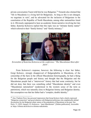 Page | 43
private conversation Tsarot told him he was Bulgarian.74
Treneski also claimed that
“life in Macedonia is a living hell for Bulgarians. As long as this is not changed,
we negotiate in vain", and he advocated for the inclusion of Bulgarians in the
constitution of the Republic of North Macedonia, among other nationalities listed
in it. Obviously unprepared to hear an academic forum narrative involving her late
father, Katerina Kolozova replied that this topic was an “intimate family matter”
which referred to their “family history” and “family intimacy.”
Screenshot of Katerina Kolozova at the conference “The Macedonian Knot after
2019”.
From Kolozova’s response, however, the following is clear: her father,
Gorgi Kolozov, strongly disapproved of Bulgarophobia in Macedonia, of the
censorship of the facts in the official Macedonian historiography, he had a liking
for the Bulgarian people and history and thought that the Bulgarian and the
Macedonian people had a “interwoven” history that had some continuity, but he
did not deny that there was something called “Macedonian identity” and even
“Macedonian nationalism” (understood in the western sense of the term as
patriotism), which was naturally close to Bulgarian history and Bulgarian identity.
Her assumption was that her father had a “complex, double identity.”
74
Also Vladimir Perev has personal impressions that Gorgi Kolozov had a clearly expressed
"Bulgarian connection" and good relations with Bulgarian politicians who emphatically defend
the position for the Bulgarian ethnic nature of the population of Macedonia in the past. See
Perev, V. (2022, January 12). Kolozova - “pure Macedonian”. [Online publication]. Accessible
at: https://tribuna.mk/kolozova-chistata-makedonka.
 