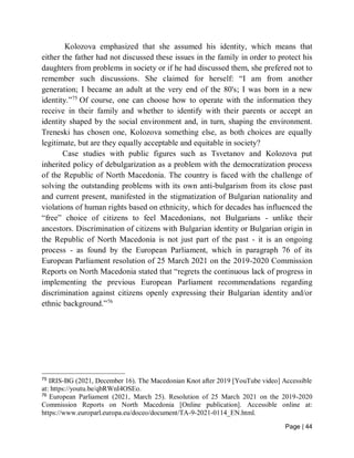 Page | 44
Kolozova emphasized that she assumed his identity, which means that
either the father had not discussed these issues in the family in order to protect his
daughters from problems in society or if he had discussed them, she prefered not to
remember such discussions. She claimed for herself: “I am from another
generation; I became an adult at the very end of the 80's; I was born in a new
identity.”75
Of course, one can choose how to operate with the information they
receive in their family and whether to identify with their parents or accept an
identity shaped by the social environment and, in turn, shaping the environment.
Treneski has chosen one, Kolozova something else, as both choices are equally
legitimate, but are they equally acceptable and equitable in society?
Case studies with public figures such as Tsvetanov and Kolozova put
inherited policy of debulgarization as a problem with the democratization process
of the Republic of North Macedonia. The country is faced with the challenge of
solving the outstanding problems with its own anti-bulgarism from its close past
and current present, manifested in the stigmatization of Bulgarian nationality and
violations of human rights based on ethnicity, which for decades has influenced the
“free” choice of citizens to feel Macedonians, not Bulgarians - unlike their
ancestors. Discrimination of citizens with Bulgarian identity or Bulgarian origin in
the Republic of North Macedonia is not just part of the past - it is an ongoing
process - as found by the European Parliament, which in paragraph 76 of its
European Parliament resolution of 25 March 2021 on the 2019-2020 Commission
Reports on North Macedonia stated that “regrets the continuous lack of progress in
implementing the previous European Parliament recommendations regarding
discrimination against citizens openly expressing their Bulgarian identity and/or
ethnic background.”76
75
IRIS-BG (2021, December 16). The Macedonian Knot after 2019 [YouTube video] Accessible
at: https://youtu.be/qbRWnI4OSEo.
76
European Parliament (2021, March 25). Resolution of 25 March 2021 on the 2019-2020
Commission Reports on North Macedonia [Online publication]. Accessible online at:
https://www.europarl.europa.eu/doceo/document/TA-9-2021-0114_EN.html.
 