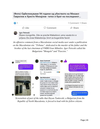 Page | 45
An offensive comment from a Macedonian social media user under a publication
on the Macedonian site “Tribuna”, dedicated to the murder of the father and the
brother of the last chairman of VMRO Ivan Mihailov. Igor Petreski called the
Bulgarians "Mongols" and "Fascists.”
Screenshots of part of the talks that Deyan Tankovski, a Bulgarian from the
Republic of North Macedonia, is forced to lead with his fellow citizens.
 