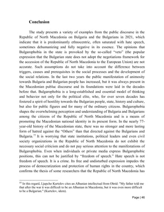 Page | 46
Conclusion
The study presents a variety of examples from the public discourse in the
Republic of North Macedonia on Bulgaria and the Bulgarians in 2021, which
indicate that it is predominantly ethnocentric, often saturated with hate speech,
sometimes dehumanizing and fully negative in its essence. The opinions that
Bulgarophobia in the state is provoked by the so-called “veto” (the popular
expression that the Bulgarian state does not adopt the negotiations framework for
the accession of the Republic of North Macedonia to the European Union) are not
accurate. Such assumptions do not take into account the difference between
triggers, causes and prerequisites in the social processes and the development of
the social relations. In the last two years the public manifestation of animosity
towards Bulgaria and Bulgarian people has increased, but it was always present in
the Macedonian publuc discourse and its foundations were laid in the decades
before that. Bulgarophobia is a long-established and essential model of thinking
and behavior not only for the political elite, who, for over seven decades has
fostered a spirit of hostility towards the Bulgarian people, state, history and culture,
but also for public figures and for many of the ordinary citizens. Bulgarophobia
shapes the overwhelming perception and understanding of Bulgaria and Bulgarians
among the citizens of the Republic of North Macedonia and is a means of
promoting the Macedonian national identity in its present form. In the nearly 77-
year-old history of the Macedonian state, there was no stronger and more lasting
form of hatred against the “Others” than that directed against the Bulgarians and
Bulgaria.77
It is worrying that state institutions, political leaders and even civil
society organizations in the Republic of North Macedonia do not exhibit the
necessary social criticism and do not pay serious attention to the manifestations of
Bulgarophobia. Even when individuals or private media express Bulgarophobic
positions, this can not be justified by “freedom of speech.” Hate speech is not
freedom of speech. It is a crime. Its free and undisturbed expression impedes the
process of democratization and protection of human rights in the country, which
confirms the thesis of some researchers that the Republic of North Macedonia has
77
In this regard, Ljupcho Kurtelov cites an Albanian intellectual from Ohrid: "My father told me
that after the war it was difficult to be an Albanian in Macedonia, but it was even more difficult
to be a Bulgarian." (Kurtelov, idem).
 