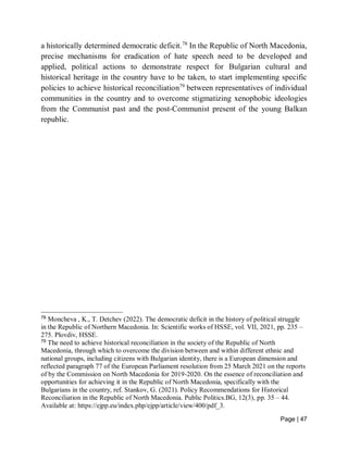 Page | 47
a historically determined democratic deficit.78
In the Republic of North Macedonia,
precise mechanisms for eradication of hate speech need to be developed and
applied, political actions to demonstrate respect for Bulgarian cultural and
historical heritage in the country have to be taken, to start implementing specific
policies to achieve historical reconciliation79
between representatives of individual
communities in the country and to overcome stigmatizing xenophobic ideologies
from the Communist past and the post-Communist present of the young Balkan
republic.
78
Moncheva , K., T. Detchev (2022). The democratic deficit in the history of political struggle
in the Republic of Northern Macedonia. In: Scientific works of HSSE, vol. VII, 2021, pp. 235 –
275. Plovdiv, HSSE.
79
The need to achieve historical reconciliation in the society of the Republic of North
Macedonia, through which to overcome the division between and within different ethnic and
national groups, including citizens with Bulgarian identity, there is a European dimension and
reflected paragraph 77 of the European Parliament resolution from 25 March 2021 on the reports
of by the Commission on North Macedonia for 2019-2020. On the essence of reconciliation and
opportunities for achieving it in the Republic of North Macedonia, specifically with the
Bulgarians in the country, ref. Stankov, G. (2021). Policy Recommendations for Historical
Reconciliation in the Republic of North Macedonia. Public Politics.BG, 12(3), pp. 35 – 44.
Available at: https://ejpp.eu/index.php/ejpp/article/view/400/pdf_3.
 
