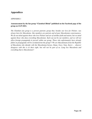 Page | 48
Appendices
APPENDIX 1
Announcement by the fan group “Ckembari Bitola” published on the Facebook page of the
group on 21.07.2021.
The Ckembari fan group is a proven patriotic group that, besides our love for Pelister, was
always here for Macedonia. Our members are patriots and of pure Macedonian consciousness.
We do not mind against those who love Pelister and are of another faith and nation, but we mind
against those who deny everything Macedonian. Such can not be our members, and we will not
allow foreign propaganda to prevail within our group. Those who unfortunately have already
fallen on propaganda will be excluded from the group!!! We are Macedonians from the Republic
of Macedonia who identify with the Macedonian heroes, Dame, Goce, Yane, Karev ... whoever
disagrees with this is in their right, but will not be part of us. Long live Macedonia and
everything that is Macedonian!!
 