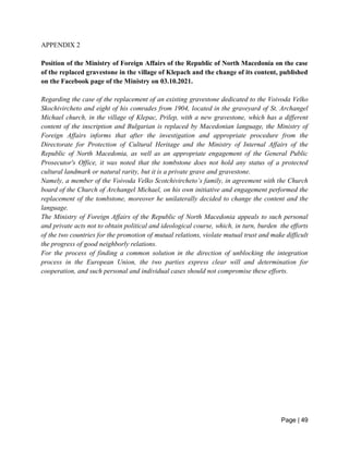 Page | 49
APPENDIX 2
Position of the Ministry of Foreign Affairs of the Republic of North Macedonia on the case
of the replaced gravestone in the village of Klepach and the change of its content, published
on the Facebook page of the Ministry on 03.10.2021.
Regarding the case of the replacement of an existing gravestone dedicated to the Voivoda Velko
Skochivircheto and eight of his comrades from 1904, located in the graveyard of St. Archangel
Michael church, in the village of Klepac, Prilep, with a new gravestone, which has a different
content of the inscription and Bulgarian is replaced by Macedonian language, the Ministry of
Foreign Affairs informs that after the investigation and appropriate procedure from the
Directorate for Protection of Cultural Heritage and the Ministry of Internal Affairs of the
Republic of North Macedonia, as well as an appropriate engagement of the General Public
Prosecutor's Office, it was noted that the tombstone does not hold any status of a protected
cultural landmark or natural rarity, but it is a private grave and gravestone.
Namely, a member of the Voivoda Velko Scotchivircheto’s family, in agreement with the Church
board of the Church of Archangel Michael, on his own initiative and engagement performed the
replacement of the tombstone, moreover he unilaterally decided to change the content and the
language.
The Ministry of Foreign Affairs of the Republic of North Macedonia appeals to such personal
and private acts not to obtain political and ideological course, which, in turn, burden the efforts
of the two countries for the promotion of mutual relations, violate mutual trust and make difficult
the progress of good neighborly relations.
For the process of finding a common solution in the direction of unblocking the integration
process in the European Union, the two parties express clear will and determination for
cooperation, and such personal and individual cases should not compromise these efforts.
 