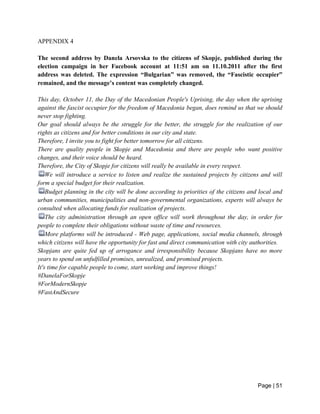 Page | 51
APPENDIX 4
The second address by Danela Arsovska to the citizens of Skopje, published during the
election campaign in her Facebook account at 11:51 am on 11.10.2011 after the first
address was deleted. The expression “Bulgarian” was removed, the “Fascistic occupier”
remained, and the message’s content was completely changed.
This day, October 11, the Day of the Macedonian People's Uprising, the day when the uprising
against the fascist occupier for the freedom of Macedonia began, does remind us that we should
never stop fighting.
Our goal should always be the struggle for the better, the struggle for the realization of our
rights as citizens and for better conditions in our city and state.
Therefore, I invite you to fight for better tomorrow for all citizens.
There are quality people in Skopje and Macedonia and there are people who want positive
changes, and their voice should be heard.
Therefore, the City of Skopje for citizens will really be available in every respect.
We will introduce a service to listen and realize the sustained projects by citizens and will
form a special budget for their realization.
Budget planning in the city will be done according to priorities of the citizens and local and
urban communities, municipalities and non-governmental organizations, experts will always be
consulted when allocating funds for realization of projects.
The city administration through an open office will work throughout the day, in order for
people to complete their obligations without waste of time and resources.
More platforms will be introduced - Web page, applications, social media channels, through
which citizens will have the opportunity for fast and direct communication with city authorities.
Skopjans are quite fed up of arrogance and irresponsibility because Skopjans have no more
years to spend on unfulfilled promises, unrealized, and promised projects.
It's time for capable people to come, start working and improve things!
#DanelaForSkopje
#ForModernSkopje
#FastAndSecure
 