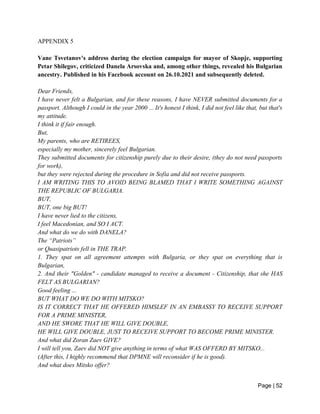 Page | 52
APPENDIX 5
Vane Tsvetanov's address during the election campaign for mayor of Skopje, supporting
Petar Shilegov, criticized Danela Arsovska and, among other things, revealed his Bulgarian
ancestry. Published in his Facebook account on 26.10.2021 and subsequently deleted.
Dear Friends,
I have never felt a Bulgarian, and for these reasons, I have NEVER submitted documents for a
passport. Although I could in the year 2000 ... It's honest I think, I did not feel like that, but that's
my attitude.
I think it if fair enough.
But,
My parents, who are RETIREES,
especially my mother, sincerely feel Bulgarian.
They submitted documents for citizenship purely due to their desire, (they do not need passports
for work),
but they were rejected during the procedure in Sofia and did not receive passports.
I AM WRITING THIS TO AVOID BEING BLAMED THAT I WRITE SOMETHING AGAINST
THE REPUBLIC OF BULGARIA.
BUT,
BUT, one big BUT!
I have never lied to the citizens,
I feel Macedonian, and SO I ACT.
And what do we do with DANELA?
The “Patriots”
or Quasipatriots fell in THE TRAP.
1. They spat on all agreement attempts with Bulgaria, or they spat on everything that is
Bulgarian,
2. And their "Golden" - candidate managed to receive a document - Citizenship, that she HAS
FELT AS BULGARIAN?
Good feeling ...
BUT WHAT DO WE DO WITH MITSKO?
IS IT CORRECT THAT HE OFFERED HIMSLEF IN AN EMBASSY TO RECEIVE SUPPORT
FOR A PRIME MINISTER,
AND HE SWORE THAT HE WILL GIVE DOUBLE,
HE WILL GIVE DOUBLE, JUST TO RECEIVE SUPPORT TO BECOME PRIME MINISTER.
And what did Zoran Zaev GIVE?
I will tell you, Zaev did NOT give anything in terms of what WAS OFFERD BY MITSKO...
(After this, I highly recommend that DPMNE will reconsider if he is good).
And what does Mitsko offer?
 
