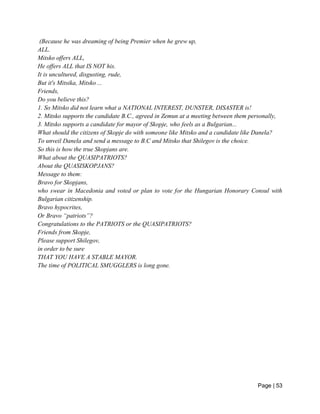 Page | 53
(Because he was dreaming of being Premier when he grew up,
ALL.
Mitsko offers ALL,
He offers ALL that IS NOT his.
It is uncultured, disgusting, rude,
But it's Mitsika, Mitsko ...
Friends,
Do you believe this?
1. So Mitsko did not learn what a NATIONAL INTEREST, DUNSTER, DISASTER is!
2. Mitsko supports the candidate B.C., agreed in Zemun at a meeting between them personally,
3. Mitsko supports a candidate for mayor of Skopje, who feels as a Bulgarian...
What should the citizens of Skopje do with someone like Mitsko and a candidate like Danela?
To unveil Danela and send a message to B.C and Mitsko that Shilegov is the choice.
So this is how the true Skopjans are.
What about the QUASIPATRIOTS?
About the QUASISKOPJANS?
Message to them:
Bravo for Skopjans,
who swear in Macedonia and voted or plan to vote for the Hungarian Honorary Consul with
Bulgarian citizenship.
Bravo hypocrites,
Or Bravo “patriots”?
Congratulations to the PATRIOTS or the QUASIPATRIOTS?
Friends from Skopje,
Please support Shilegov,
in order to be sure
THAT YOU HAVE A STABLE MAYOR.
The time of POLITICAL SMUGGLERS is long gone.
 