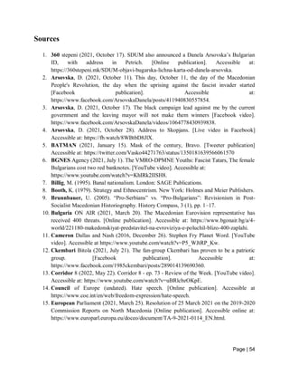 Page | 54
Sources
1. 360 stepeni (2021, October 17). SDUM also announced a Danela Arsovska’s Bulgarian
ID, with address in Petrich. [Online publication]. Accessible at:
https://360stepeni.mk/SDUM-objavi-bugarska-lichna-karta-od-danela-arsovska.
2. Arsovska, D. (2021, October 11). This day, October 11, the day of the Macedonian
People's Revolution, the day when the uprising against the fascist invader started
[Facebook publication]. Accessible at:
https://www.facebook.com/ArsovskaDanela/posts/411940830557854.
3. Arsovska, D. (2021, October 17). The black campaign lead against me by the current
government and the leaving mayor will not make them winners [Facebook video].
https://www.facebook.com/ArsovskaDanela/videos/1064778430939838.
4. Arsovska, D. (2021, October 28). Address to Skopjans. [Live video in Facebook]
Accessible at: https://fb.watch/8WBtbD8JlX.
5. BATMAN (2021, January 15). Mask of the century, Bravo. [Tweeter publication]
Accessible at: https://twitter.com/Vasko44271763/status/1350181639566061570
6. BGNES Agency (2021, July 1). The VMRO-DPMNE Youths: Fascist Tatars, The female
Bulgarians cost two red banknotes. [YouTube video]. Accessible at:
https://www.youtube.com/watch?v=KhIRk2IISH8.
7. Billig, M. (1995). Banal nationalism. London: SAGE Publications.
8. Booth, K. (1979). Strategy and Ethnocentrism. New York: Holmes and Meier Publishers.
9. Brunnbauer, U. (2005). “Pro-Serbians” vs. “Pro-Bulgarians”: Revisionism in Post-
Socialist Macedonian Historiography. History Compass, 3 (1), pp. 1–17.
10. Bulgaria ON AIR (2021, March 20). The Macedonian Eurovision representative has
received 400 threats. [Online publication]. Accessible at: https://www.bgonair.bg/a/4-
world/221180-makedonskiyat-predstavitel-na-evroviziya-e-poluchil-blizo-400-zaplahi.
11. Cameron Dallas and Nash (2016, December 26). Stephen Fry Planet Word. [YouTube
video]. Accessible at https://www.youtube.com/watch?v=P5_WJtRP_Kw.
12. Ckembari Bitola (2021, July 21). The fan-group Ckembari has proven to be a patriotic
group. [Facebook publication]. Accessible at:
https://www.facebook.com/1985ckembari/posts/289014139690360.
13. Corridor 8 (2022, May 22). Corridor 8 - ep. 73 - Review of the Week. [YouTube video].
Accessible at: https://www.youtube.com/watch?v=uBRlcbzOKpE.
14. Council of Europe (undated). Hate speech. [Online publication]. Accessible at
https://www.coe.int/en/web/freedom-expression/hate-speech.
15. European Parliament (2021, March 25). Resolution of 25 March 2021 on the 2019-2020
Commission Reports on North Macedonia [Online publication]. Accessible online at:
https://www.europarl.europa.eu/doceo/document/TA-9-2021-0114_EN.html.
 