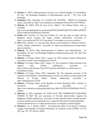 Page | 56
31. Macheri, E. (2021). Dehumanization and the Loss of Moral Standing. In: Kronfeldner,
M. (ed.). The Routledge Handbook of Dehumanization, pp.145 – 158. New York:
Routledge.
32. MakSport (2021, December 16). LEAGUE OF NATIONS - GROUP C4 [Facebook
status]. Accessible at: https://www.facebook.com/maksport10/posts/4921195767902323.
33. Maleska, M. (2003). With the Eyes of the “Others”. New Balkan Politics, Issue 6.
Available at:
http://www.newbalkanpolitics.org.mk/item/WITH%20THE%20EYES%20OF%20THE%
20%E2%80%9COTHERS%E2%80%9D.
34. Media (2021, October 11). Arsovska: October 11 is the day when our fight with the
Bulgarian fascist occupier has begun. [Online publication]. Accessible at:
https://www.media.mk/2021/10/11/арсовска-11-oктомври-е-ден-кога-започнал.
35. MIA (2021, October 11). Arsovska laid a flower at the tombstone of Metodii Andonov-
Chento. [Online publication]. Accessible at: https://mia.mk/арсовска-положи-цвеќе-
пред-споменико.
36. Mikkola, M. (2021). Why Dehumanization Is Distinct from Objectification. In:
Kronfeldner, M. (ed.). The Routledge Handbook of Dehumanization (pp. 326–340). New
York: Routledge.
37. Ministry of Foreign Affairs (2021, August 12). MFA position [Online Publication].
Accessible at: https://www.mfa.bg/bg/news/30759.
38. Ministry of Foreign Affairs (2021, August 12). The memorial in Ohrid returned to the
original state. [Online publication]. Accessible at:
https://mfa.gov.mk/mk/page/13/post/2677/spomen-obelezhjeto-vo-ohrid-vraten-vo-
prvobitnata-sostojba.
39. Ministry of Foreign Affairs (2021, September 29). The temporary governor of the
Embassy of the Republic of North Macedonia in Sofia was called on a conversation at the
Ministry of Foreign Affairs. [Online publication]. Accessible at:
https://mfa.bg/bg/news/31266.
40. Ministry of Foreign Affairs of the Republic of North Macedonia (2021, October 3).
[Facebook publication]. Accessible at:
https://www.facebook.com/permalink.php?story_fbid=10159541363284850&id=249118
824849.
41. Mitreska, S. (2021, September 19). WHO GAVE THE COMMITTEES SURNAMES
ENDING IN SKI? The new monument of Voivoda Skochivircheto angered the
Bulgarians. [Online publication]. Accessible at: https://plusinfo.mk/ko-im-dade-prezime-
na-ski-na-komitite-noviot-spomenik-na-vo-vodata-skochivircheto-gi-naluti-bugariteko-
komitite-spomenikot-na-vo-vodata-skochivircheto-vo-prilepsko-gi-naluti-bugarite.
42. Moncheva , K., T. Detchev (2022). The democratic deficit in the history of political
struggle in the Republic of Northern Macedonia. In: Scientific works of HSSE, vol. VII,
2021, pp. 235–275. Plovdiv: HSSE.
 
