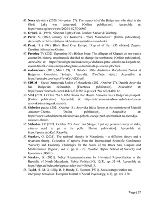 Page | 57
43. Nova televiziya (2020, November 27). The memorial of the Bulgarians who died in the
Ohrid Lake was desecrated. [Online publication]. Accessible at:
https://nova.bg/news/view/2020/11/27/306867.
44. Orwell, G. (1949). Nineteen Eighty-Four. London: Secker & Warburg.
45. Perev, V. (2022, January 12). Kolozova - “pure Macedonian”. [Online publication].
Accessible at: https://tribuna.mk/kolozova-chistata-makedonka.
46. Pozzi, H. (1994). Black Hand Over Europe. [Reprint of the 1935 edition]. Zagreb:
Croatian Information Centre.
47. Pressing TV (2021, September 30). Bishop Petar: The villagers of Klepach do not want a
counterfeit history, unanimously decided to change the tombstone. [Online publication].
Accessible at: https://pressingtv.mk/makedonija/vladikata-petar-selanite-na-klepach-ne-
sakaat-falsifikuvana-istorija-ednoglasno-odluchile-da-ja-smenat-plochata.
48. sashauzunov (2021, March 29). 11 October 1986- Australian Macedonian Protest at
Bulgarian Consulate, Sydney, Australia. [YouTube video]. Accessible at
https://youtube.com/watch?v=rCeUrOXIus8.
49. SDUM – Social Democratic Union of Macedonia (2021, October 27). Daniela Arsovska
has Bulgarian citizenship. [Facebook publication]. Accessible at:
https://www.facebook.com/148427235188637/posts/4756212024410112.
50. Sitel (2021, October 26) SDUM claims that Danela Arsovska has a Bulgarian passport.
[Online publication]. Accessible at: https://sitel.com.mk/sdsm-tvrdi-deka-danela-
arsovska-ima-bugarski-pasosh.
51. Sloboden pechat (2021, October 11). Arsovska laid a flower at the tombstone of Metodii
Andonov-Chento. [Online publication]. Accessible at:
https://www.slobodenpecat.mk/arsovska-polozhi-cvekje-pred-spomenikot-na-metodija-
andonov-chento.
52. Slobodna TV (2021, October 27). Zaev: For Skopje, I put my personal career at stake,
citizens need to go to the polls. [Online publication]. Accessible at:
https://youtu.be/zKatHRkax4A.
53. Stankov, G. (2021). The national identity in Macedonia – a diffusion theory and a
reversion theory. Collection of reports from the International Scientific Conference
“Security and Economy Challenges for the States of the Black Sea, Caspian and
Mediterranean Region”, vol. 2, pp. 6 - 20. Plovdiv: Higher School of Security and
Economics (HSSE).
54. Stankov, G. (2021). Policy Recommendations for Historical Reconciliation in the
Republic of North Macedonia. Public Politics.BG, 12(3), pp. 35–44. Accessible at:
https://ejpp.eu/index.php/ejpp/article/view/400/pdf_3.
55. Tajfel, H., M. G. Billig, R. P. Bundy, C. Flament (1971). Social categorization and
intergroup behaviour. European Journal of Social Psychology, 1(2), pp. 149–178.
 