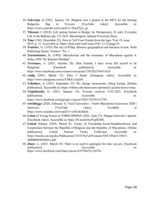 Page | 58
56. Televizija 24 (2021, January 15). Bulgaria sent a protest to the MFA for the burning
Bulgarian flag in Vevcani. [YouTube video]. Accessible at:
https://www.youtube.com/watch?v=2hnATjcz_qs.
57. Thiessen, I. (2019). Life among Statues in Skopje. In: Montgomery, D. (ed.). Everyday
Life in the Balkans (pp. 251-261). Bloomington: Indiana University Press.
58. Time (1941, December 22). How to Tell Your Friends from the Japs. Year 19, issue
№25, p. 33. Accessible at: https://time.com/vault/issue/1941-12-22/page/35.
59. Traichev, G. (1925) The city of Prilep. Historic-geographical and business review. Sofia
Publishing House “Fotinov” No. 1.
60. Tsarnushanov, K. (1992). Macedonism and the resistance of Macedonia against it.
Sofia, UPH “St. Kliment Ohridski”
61. Tsvetanov, V. (2021, October 26). Dear Friends, I have never felt myself to be
Bulgarian. [Facebook publication]. Accessible at:
https://www.facebook.com/cvetanovvane/posts/2703281576631624.
62. vasilg (2021, March 15). Here I Stand. [Instagram video]. Accessible at:
https://www.instagram.com/tv/CMcE1cmjis0.
63. Velichkov, A. (2021, September 27). We change monuments, riding Europe. [Online
publication]. Accessible at: https://tribuna.mk/menuvame-spomenici-javame-kon-evropa.
64. Vlajnkinoski, G. (2021, January 15). Vevcani carnival 13.01.2021. [Facebook
publication]. Accessible at:
https://www.facebook.com/gjorgji.vv/posts/10221755101121785.
65. wiwibloggs (2020, February 5). Vasil Garvanliev - North Macedonia Eurovision 2020 |
Interview. [YouTube video]. Available at
https://www.youtube.com/watch?v=jv4UzkcKkkI.
66. Union of Young Forces of VMRO-DPMNE (2021, June 27). Dragan Gurovski’s speech.
[Facebook video]. Accessible at: https://fb.watch/6ufYg8EDfS.
67. United Nations (2018, March 8). Treaty of Friendship, Good-Neighbourliness and
Cooperation between the Republic of Bulgaria and the Republic of Macedonia. [Online
publication]. United Nations Treaty Collection. Accessible at:
https://treaties.un.org/doc/Publication/UNTS/No%20Volume/55013/Part/I-55013-
08000002804f5d3c.pdf.
68. Zlatev, L. (2021, March 15). There is no need to apologize for who you are. [Facebook
publication]. Accessible at:
https://www.facebook.com/lzlatev/posts/4187966701236761.
 