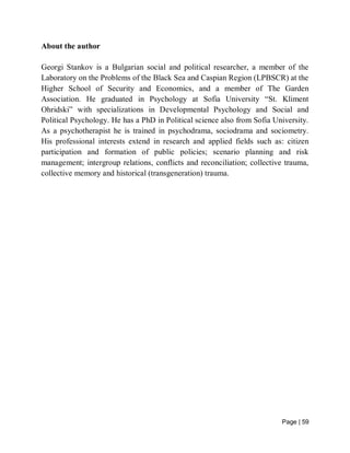Page | 59
About the author
Georgi Stankov is a Bulgarian social and political researcher, a member of the
Laboratory on the Problems of the Black Sea and Caspian Region (LPBSCR) at the
Higher School of Security and Economics, and a member of The Garden
Association. He graduated in Psychology at Sofia University “St. Kliment
Ohridski” with specializations in Developmental Psychology and Social and
Political Psychology. He has a PhD in Political science also from Sofia University.
As a psychotherapist he is trained in psychodrama, sociodrama and sociometry.
His professional interests extend in research and applied fields such as: citizen
participation and formation of public policies; scenario planning and risk
management; intergroup relations, conflicts and reconciliation; collective trauma,
collective memory and historical (transgeneration) trauma.
 