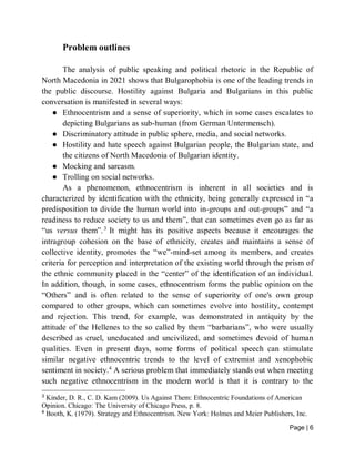 Page | 6
Problem outlines
The analysis of public speaking and political rhetoric in the Republic of
North Macedonia in 2021 shows that Bulgarophobia is one of the leading trends in
the public discourse. Hostility against Bulgaria and Bulgarians in this public
conversation is manifested in several ways:
● Ethnocentrism and a sense of superiority, which in some cases escalates to
depicting Bulgarians as sub-human (from German Untermensch).
● Discriminatory attitude in public sphere, media, and social networks.
● Hostility and hate speech against Bulgarian people, the Bulgarian state, and
the citizens of North Macedonia of Bulgarian identity.
● Mocking and sarcasm.
● Trolling on social networks.
As a phenomenon, ethnocentrism is inherent in all societies and is
characterized by identification with the ethnicity, being generally expressed in “a
predisposition to divide the human world into in-groups and out-groups” and “a
readiness to reduce society to us and them”, that can sometimes even go as far as
“us versus them”.3
It might has its positive aspects because it encourages the
intragroup cohesion on the base of ethnicity, creates and maintains a sense of
collective identity, promotes the “we”-mind-set among its members, and creates
criteria for perception and interpretation of the existing world through the prism of
the ethnic community placed in the “center” of the identification of an individual.
In addition, though, in some cases, ethnocentrism forms the public opinion on the
“Others” and is often related to the sense of superiority of one's own group
compared to other groups, which can sometimes evolve into hostility, contempt
and rejection. This trend, for example, was demonstrated in antiquity by the
attitude of the Hellenes to the so called by them “barbarians”, who were usually
described as cruel, uneducated and uncivilized, and sometimes devoid of human
qualities. Even in present days, some forms of political speech can stimulate
similar negative ethnocentric trends to the level of extremist and xenophobic
sentiment in society.4
A serious problem that immediately stands out when meeting
such negative ethnocentrism in the modern world is that it is contrary to the
3
Kinder, D. R., C. D. Kam (2009). Us Against Them: Ethnocentric Foundations of American
Opinion. Chicago: The University of Chicago Press, p. 8.
4
Booth, K. (1979). Strategy and Ethnocentrism. New York: Holmes and Meier Publishers, Inc.
 