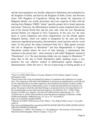 Page | 8
and the local population was forcibly subjected to Serbization and assimilation by
the Kingdom of Serbia, and then by the Kingdom of Serbs, Croats, and Slovenes
(since 1929 Kingdom of Yugoslavia). During this period, the expression of
Bulgarian identity was cruelly persecuted, and every suspicion of links with the
entering from Bulgaria VMRO “chetas” (guerilla groups) led to brutal repression
and torture.6
However, the differentiation reached its actual completed form at the
end of the Second World War and the years after when the new Macedonian
national identity was imposed in Tito's Yugoslavia. In this case, too, the main
factor in social comparison and social categorization was the attitude against
Bulgarian identity, which was subject to denigration by the state and whose
expression engendered persecution, discrimination, social rejection and low social
status.7
In this period, the ruling Communist Party led a “fight against everyone
who felt as Bulgarians in Macedonia” 8
and thus Bulgarophobia in Yugoslav
Macedonia reached almost the level of state ideology, a phenomenon that
continues to the present day9
- when someone is still called "Bulgarian” instead of
“Macedonian", it is “the most damning rebuke one can imagine in Macedonia.”10
Since then to this day in North Macedonia's public speaking occurs a very
primitive but very effective method of differentiation against Bulgarian -
dehumanization. Under this term is “the act of perceiving or treating people as if
6
Pozzi, H. (1994). Black Hand over Europe. [Reprint of 1935 edition]. Zagreb: Croatian
Information Centre.
7
Social sciences have long investigated the tendency to separation and comparison on a group
basis. The comparison with others and faithfulness to the group are fundamental to social life and
are also important factors for ethnic opposition, discrimination and initiation of ethnic conflict.
Comparison is followed by differentiation, and it is usually demonstrated by favoring the own
group. The group to which the individual belongs is assessed positively, but representatives of
the external groups are most often assessed negatively. See Horowitz, D. L. (1998). Ethnic
Groups in Conflict. Los Angeles: University of California Press (especially pp. 141 – 147).
8
Kiselinovski, S. (2016). Historical Roots of the Macedonian Language Codification. Studia
Środkowoeuropejskie i Bałkanistyczne, vol. 24, p. 137. Accessible at:
https://www.ejournals.eu/pliki/art/8684.
9
Maleska, M. (2003). With the Eyes of the “Others”. New Balkan Politics, Issue 6. Accessible
online at:
http://www.newbalkanpolitics.org.mk/item/WITH%20THE%20EYES%20OF%20THE%20%E2
%80%9COTHERS%E2%80%9D.
10
Brunnbauer, U. (2005). “Pro-Serbians” vs. “Pro-Bulgarians”: Revisionism in Post-Socialist
Macedonian Historiography. History Compass, 3 (1), p. 10.
 