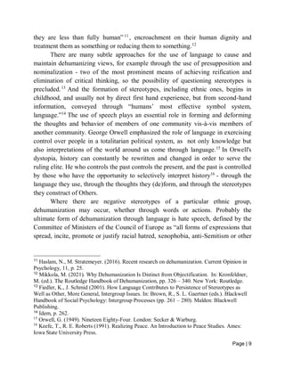 Page | 9
they are less than fully human”11
, encroachment on their human dignity and
treatment them as something or reducing them to something.12
There are many subtle approaches for the use of language to cause and
maintain dehumanizing views, for example through the use of presupposition and
nominalization - two of the most prominent means of achieving reification and
elimination of critical thinking, so the possibility of questioning stereotypes is
precluded.13
And the formation of stereotypes, including ethnic ones, begins in
childhood, and usually not by direct first hand experience, but from second-hand
information, conveyed through “humans’ most effective symbol system,
language.”14
The use of speech plays an essential role in forming and deforming
the thoughts and behavior of members of one community vis-à-vis members of
another community. George Orwell emphasized the role of language in exercising
control over people in a totalitarian political system, as not only knowledge but
also interpretations of the world around us come through language.15
In Orwell's
dystopia, history can constantly be rewritten and changed in order to serve the
ruling elite. He who controls the past controls the present, and the past is controlled
by those who have the opportunity to selectively interpret history16
- through the
language they use, through the thoughts they (de)form, and through the stereotypes
they construct of Others.
Where there are negative stereotypes of a particular ethnic group,
dehumanization may occur, whether through words or actions. Probably the
ultimate form of dehumanization through language is hate speech, defined by the
Committee of Ministers of the Council of Europe as “all forms of expressions that
spread, incite, promote or justify racial hatred, xenophobia, anti-Semitism or other
11
Haslam, N., M. Stratemeyer. (2016). Recent research on dehumanization. Current Opinion in
Psychology, 11, p. 25.
12
Mikkola, M. (2021). Why Dehumanization Is Distinct from Objectification. In: Kronfeldner,
M. (ed.). The Routledge Handbook of Dehumanization, pp. 326 – 340. New York: Routledge.
13
Fiedler, K., J. Schmid (2001). How Language Contributes to Persistence of Stereotypes as
Well as Other, More General, Intergroup Issues. In: Brown, R., S. L. Gaertner (eds.). Blackwell
Handbook of Social Psychology: Intergroup Processes (pp. 261 – 280). Malden: Blackwell
Publishing.
14
Idem, p. 262.
15
Orwell, G. (1949). Nineteen Eighty-Four. London: Secker & Warburg.
16
Keefe, T., R. E. Roberts (1991). Realizing Peace. An Introduction to Peace Studies. Ames:
Iowa State University Press.
 