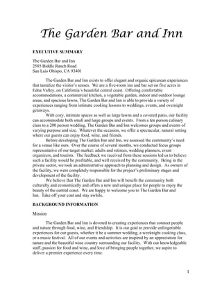 1 
The Garden Bar and Inn 
EXECUTIVE SUMMARY 
The Garden Bar and Inn 
2585 Biddle Ranch Road 
San Luis Obispo, CA 93401 
The Garden Bar and Inn exists to offer elegant and organic epicurean experiences 
that tantalize the visitor’s senses. We are a five-room inn and bar set on five acres in 
Edna Valley, on California’s beautiful central coast. Offering comfortable 
accommodations, a commercial kitchen, a vegetable garden, indoor and outdoor lounge 
areas, and spacious lawns, The Garden Bar and Inn is able to provide a variety of 
experiences ranging from intimate cooking lessons to weddings, events, and overnight 
getaways. 
With cozy, intimate spaces as well as large lawns and a covered patio, our facility 
can accommodate both small and large groups and events. From a ten person culinary 
class to a 200 person wedding, The Garden Bar and Inn welcomes groups and events of 
varying purpose and size. Whatever the occasion, we offer a spectacular, natural setting 
where our guests can enjoy food, wine, and friends. 
Before developing The Garden Bar and Inn, we assessed the community’s need 
for a venue like ours. Over the course of several months, we conducted focus groups 
representative of our target market: adults and retirees, wedding planners, event 
organizers, and tourists. The feedback we received from these sessions led us to believe 
such a facility would be profitable, and well received by the community. Being in the 
private sector, we took an administrative approach to planning and design. As owners of 
the facility, we were completely responsible for the project’s preliminary stages and 
development of the facility. 
We believe that The Garden Bar and Inn will benefit the community both 
culturally and economically and offers a new and unique place for people to enjoy the 
beauty of the central coast. We are happy to welcome you to The Garden Bar and 
Inn. Take off your coat and stay awhile. 
BACKGROUND INFORMATION 
Mission 
The Garden Bar and Inn is devoted to creating experiences that connect people 
and nature through food, wine, and friendship. It is our goal to provide unforgettable 
experiences for our guests, whether it be a summer wedding, a weeknight cooking class, 
or a music festival. All of our events and activities are inspired by an appreciation for 
nature and the beautiful wine country surrounding our facility. With our knowledgeable 
staff, passion for food and wine, and love of bringing people together, we aspire to 
deliver a premier experience every time. 
 