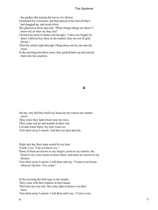 the garden idly tearing the leaves of a flower.
I hesitated for a moment, and then placed at her feet all that I
had dragged up, and stood silent.
She glanced at them and said, “What strange things are these? I
know not of what use they are!”
I bowed my head in shame and thought, “I have not fought for
these, I did not buy them in the market; they are not fit gifts
for her.”
Then the whole night through I flung them one by one into the
street.
In the morning travellers came; they picked them up and carried
them into far countries.
4
Ah me, why did they build my house by the road to the market
town?
They moor their laden boats near my trees.
They come and go and wander at their will.
I sit and watch them; my time wears on.
Turn them away I cannot. And thus my days pass by.
Night and day their steps sound by my door.
Vainly I cry, “I do not know you.”
Some of them are known to my fingers, some to my nostrils, the
blood in my veins seems to know them, and some are known to my
dreams.
Turn them away I cannot. I call them and say, “Come to my house
whoever chooses. Yes, come.”
In the morning the bell rings in the temple.
They come with their baskets in their hands.
Their feet are rosy red. The early light of dawn is on their
faces.
Turn them away I cannot. I call them and I say, “Come to my
The Gardener
4 7
 