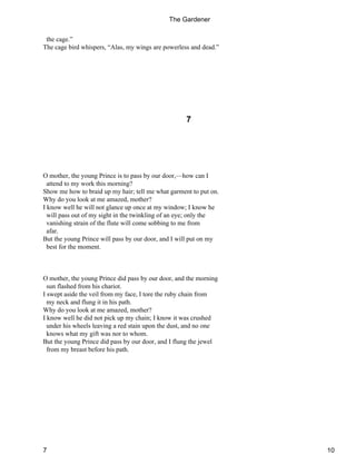 the cage.”
The cage bird whispers, “Alas, my wings are powerless and dead.”
7
O mother, the young Prince is to pass by our door,—how can I
attend to my work this morning?
Show me how to braid up my hair; tell me what garment to put on.
Why do you look at me amazed, mother?
I know well he will not glance up once at my window; I know he
will pass out of my sight in the twinkling of an eye; only the
vanishing strain of the flute will come sobbing to me from
afar.
But the young Prince will pass by our door, and I will put on my
best for the moment.
O mother, the young Prince did pass by our door, and the morning
sun flashed from his chariot.
I swept aside the veil from my face, I tore the ruby chain from
my neck and flung it in his path.
Why do you look at me amazed, mother?
I know well he did not pick up my chain; I know it was crushed
under his wheels leaving a red stain upon the dust, and no one
knows what my gift was nor to whom.
But the young Prince did pass by our door, and I flung the jewel
from my breast before his path.
The Gardener
7 10
 