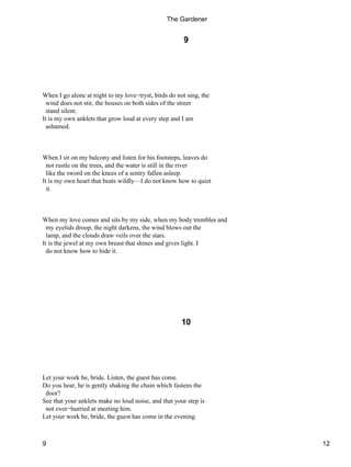 9
When I go alone at night to my love−tryst, birds do not sing, the
wind does not stir, the houses on both sides of the street
stand silent.
It is my own anklets that grow loud at every step and I am
ashamed.
When I sit on my balcony and listen for his footsteps, leaves do
not rustle on the trees, and the water is still in the river
like the sword on the knees of a sentry fallen asleep.
It is my own heart that beats wildly—I do not know how to quiet
it.
When my love comes and sits by my side, when my body trembles and
my eyelids droop, the night darkens, the wind blows out the
lamp, and the clouds draw veils over the stars.
It is the jewel at my own breast that shines and gives light. I
do not know how to hide it.
10
Let your work be, bride. Listen, the guest has come.
Do you hear, he is gently shaking the chain which fastens the
door?
See that your anklets make no loud noise, and that your step is
not over−hurried at meeting him.
Let your work be, bride, the guest has come in the evening.
The Gardener
9 12
 