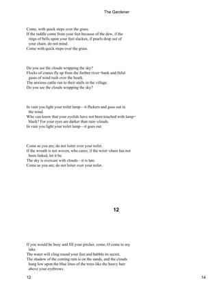 Come, with quick steps over the grass.
If the raddle come from your feet because of the dew, if the
rings of bells upon your feet slacken, if pearls drop out of
your chain, do not mind.
Come with quick steps over the grass.
Do you see the clouds wrapping the sky?
Flocks of cranes fly up from the further river−bank and fitful
gusts of wind rush over the heath.
The anxious cattle run to their stalls in the village.
Do you see the clouds wrapping the sky?
In vain you light your toilet lamp—it flickers and goes out in
the wind.
Who can know that your eyelids have not been touched with lamp−
black? For your eyes are darker than rain−clouds.
In vain you light your toilet lamp—it goes out.
Come as you are; do not loiter over your toilet.
If the wreath is not woven, who cares; if the wrist−chain has not
been linked, let it be.
The sky is overcast with clouds—it is late.
Come as you are; do not loiter over your toilet.
12
If you would be busy and fill your pitcher, come, O come to my
lake.
The water will cling round your feet and babble its secret.
The shadow of the coming rain is on the sands, and the clouds
hang low upon the blue lines of the trees like the heavy hair
above your eyebrows.
The Gardener
12 14
 